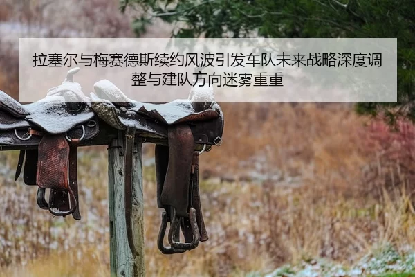 拉塞尔与梅赛德斯续约风波引发车队未来战略深度调整与建队方向迷雾重重
