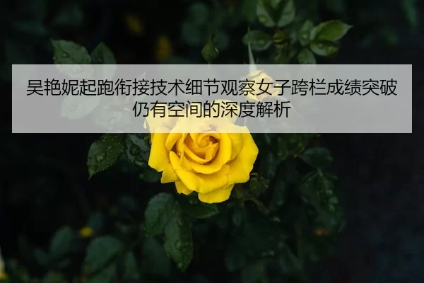 吴艳妮起跑衔接技术细节观察女子跨栏成绩突破仍有空间的深度解析
