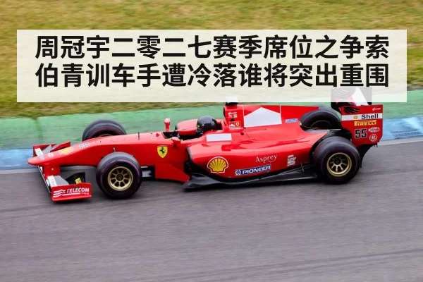 周冠宇二零二七赛季席位之争索伯青训车手遭冷落谁将突出重围