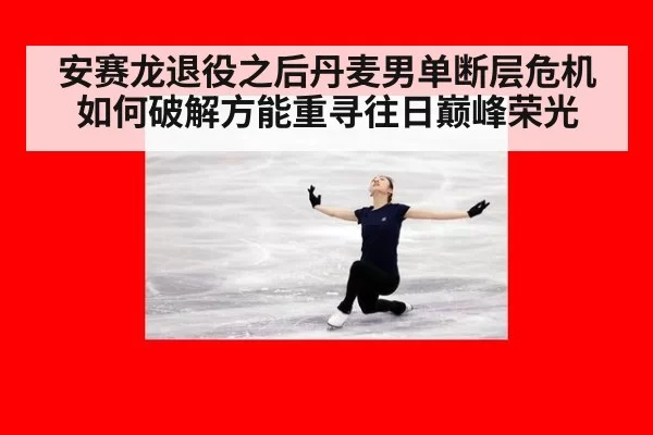 安赛龙退役之后丹麦男单断层危机如何破解方能重寻往日巅峰荣光